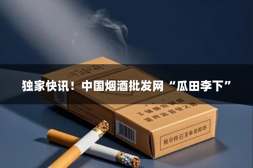 独家快讯！中国烟酒批发网“瓜田李下”
