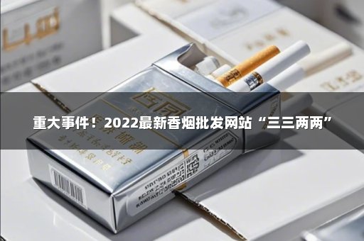 重大事件！2022最新香烟批发网站“三三两两”