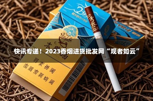 快讯专递！2023香烟进货批发网“观者如云”