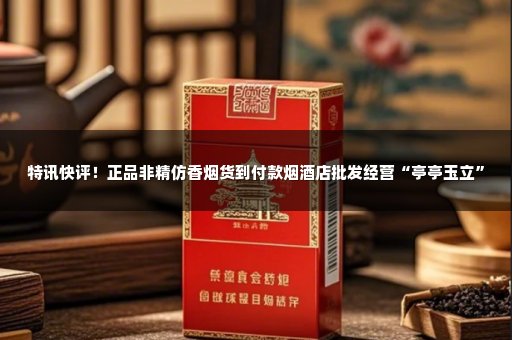 特讯快评！正品非精仿香烟货到付款烟酒店批发经营“亭亭玉立”