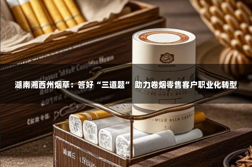 湖南湘西州烟草：答好“三道题” 助力卷烟零售客户职业化转型
