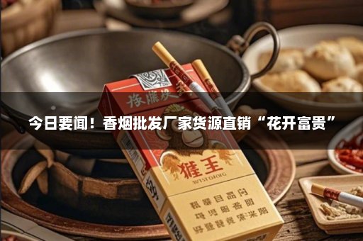 今日要闻！香烟批发厂家货源直销“花开富贵”
