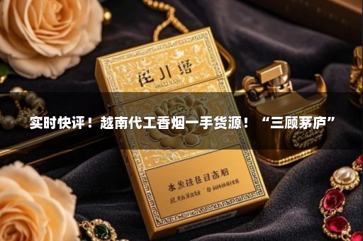 实时快评！越南代工香烟一手货源！“三顾茅庐”