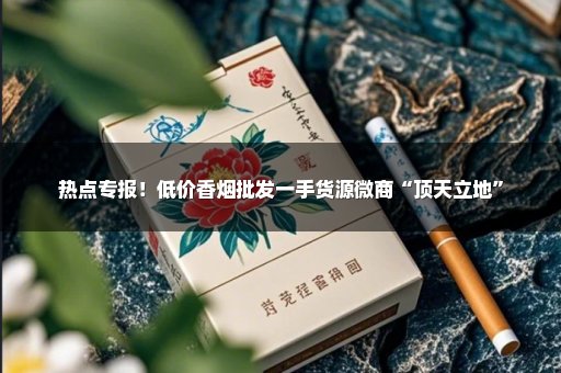 热点专报！低价香烟批发一手货源微商“顶天立地”