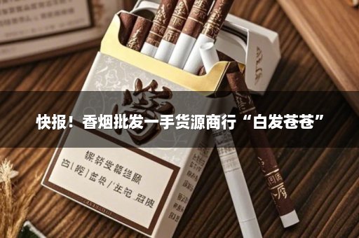 快报！香烟批发一手货源商行“白发苍苍”