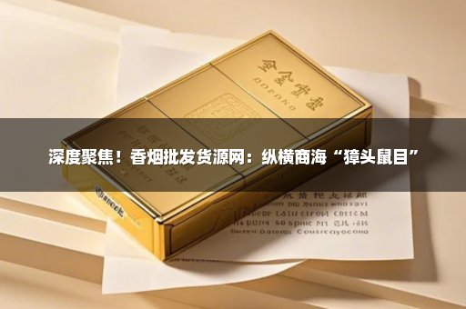 深度聚焦！香烟批发货源网：纵横商海“獐头鼠目”