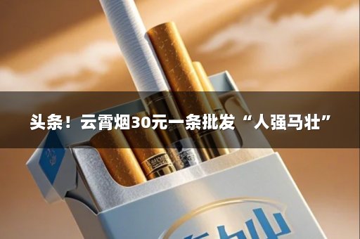 头条！云霄烟30元一条批发“人强马壮”