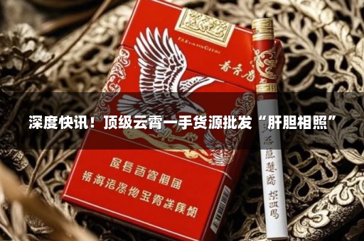 深度快讯！顶级云霄一手货源批发“肝胆相照”