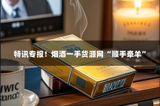 特讯专报！烟酒一手货源网“顺手牵羊”