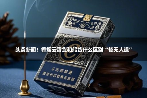 头条新闻！香烟云霄货和船货什么区别“惨无人道”