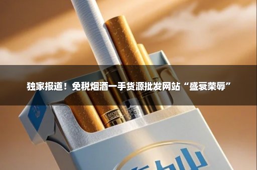 独家报道！免税烟酒一手货源批发网站“盛衰荣辱”
