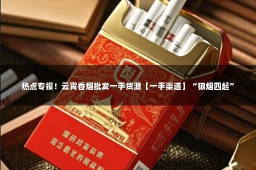 热点专报！云霄香烟批发一手货源【一手渠道】“狼烟四起”