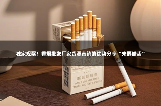 独家观察！香烟批发厂家货源直销的优势分享“朱唇皓齿”