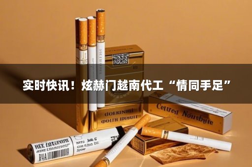 实时快讯！炫赫门越南代工“情同手足”