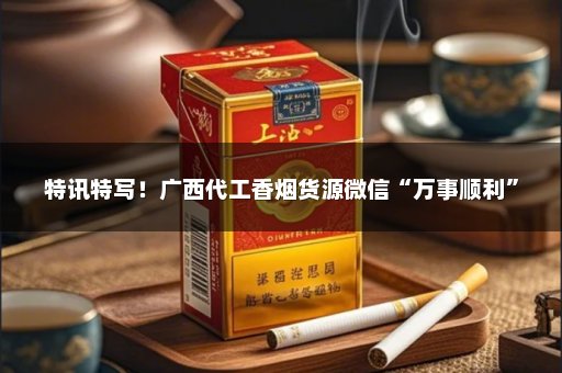特讯特写！广西代工香烟货源微信“万事顺利”