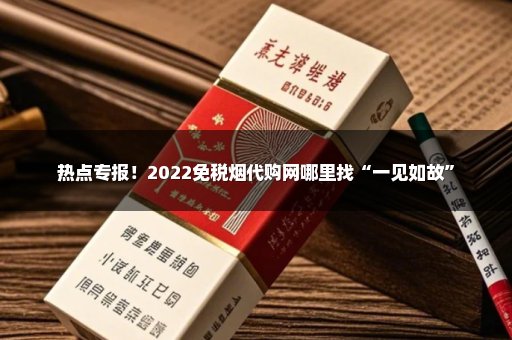 热点专报！2022免税烟代购网哪里找“一见如故”
