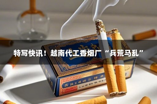 特写快讯！越南代工香烟厂“兵荒马乱”