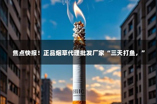 焦点快报！正品烟草代理批发厂家“三天打鱼，”