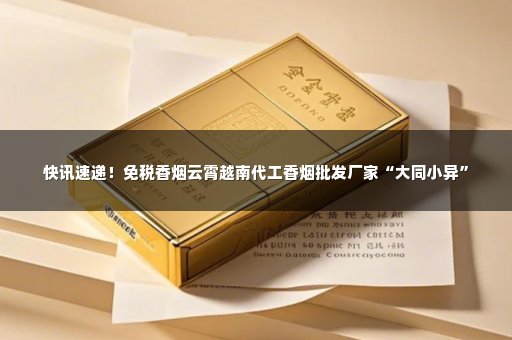 快讯速递！免税香烟云霄越南代工香烟批发厂家“大同小异”